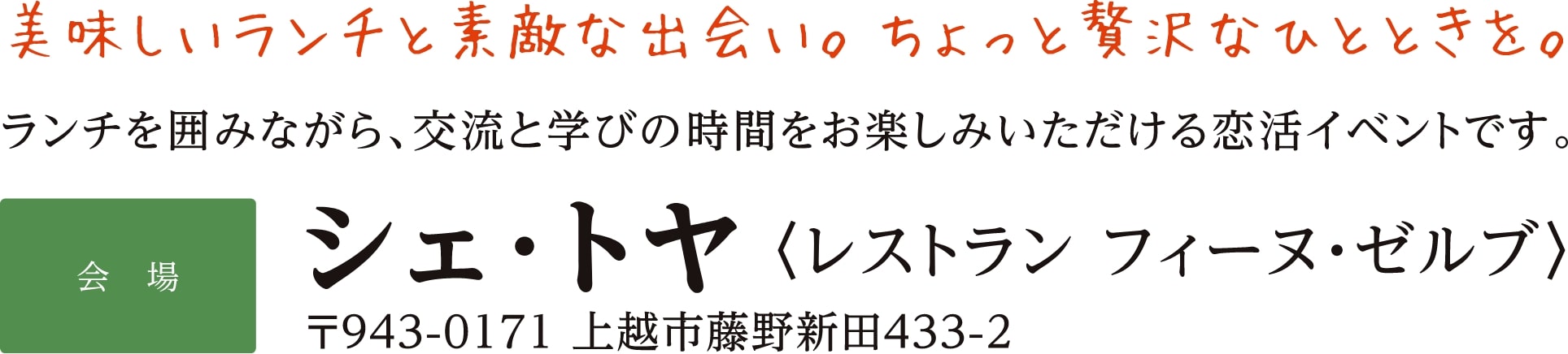 美味しいランチと素敵な出会い。ちょっと贅沢なひとときを。ランチを囲みながら、交流と学びの時間をお楽しみいただける恋活イベントです。【会場】シェ･トヤ〈レストラン フィーヌ・ゼルブ〉〒943-0171 上越市藤野新田433-2